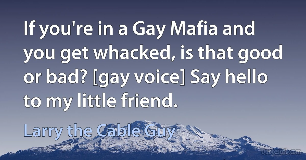 If you're in a Gay Mafia and you get whacked, is that good or bad? [gay voice] Say hello to my little friend. (Larry the Cable Guy)