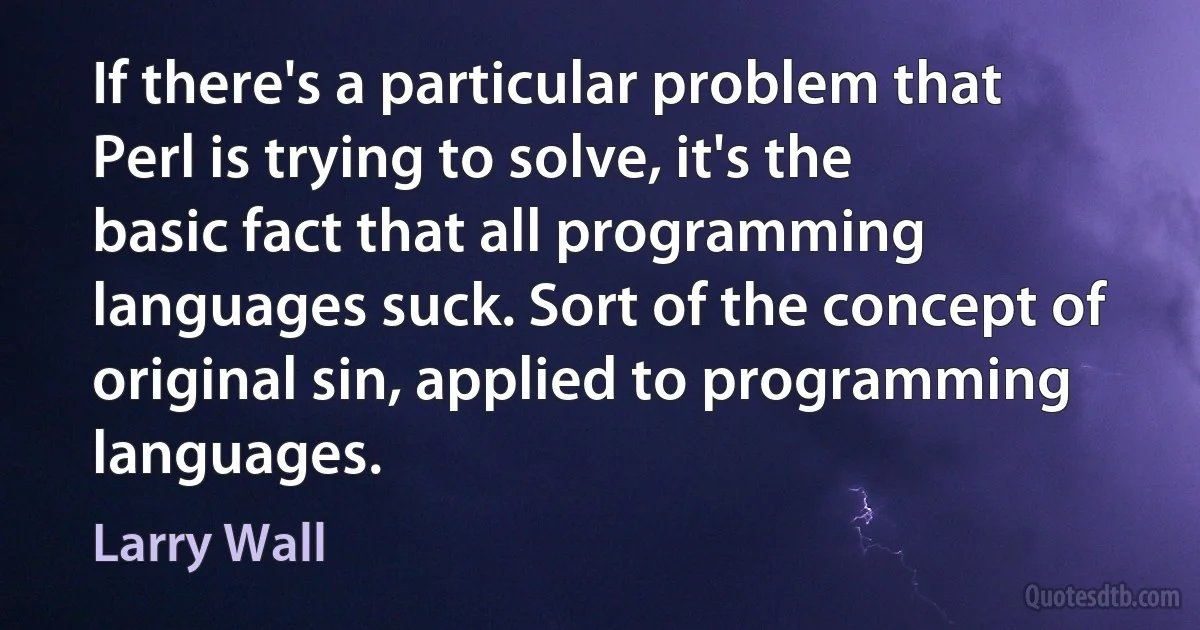 If there's a particular problem that Perl is trying to solve, it's the basic fact that all programming languages suck. Sort of the concept of original sin, applied to programming languages. (Larry Wall)