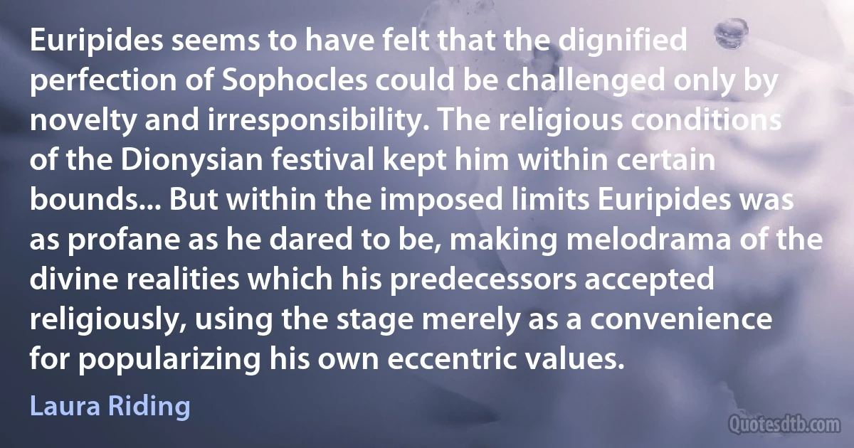 Euripides seems to have felt that the dignified perfection of Sophocles could be challenged only by novelty and irresponsibility. The religious conditions of the Dionysian festival kept him within certain bounds... But within the imposed limits Euripides was as profane as he dared to be, making melodrama of the divine realities which his predecessors accepted religiously, using the stage merely as a convenience for popularizing his own eccentric values. (Laura Riding)