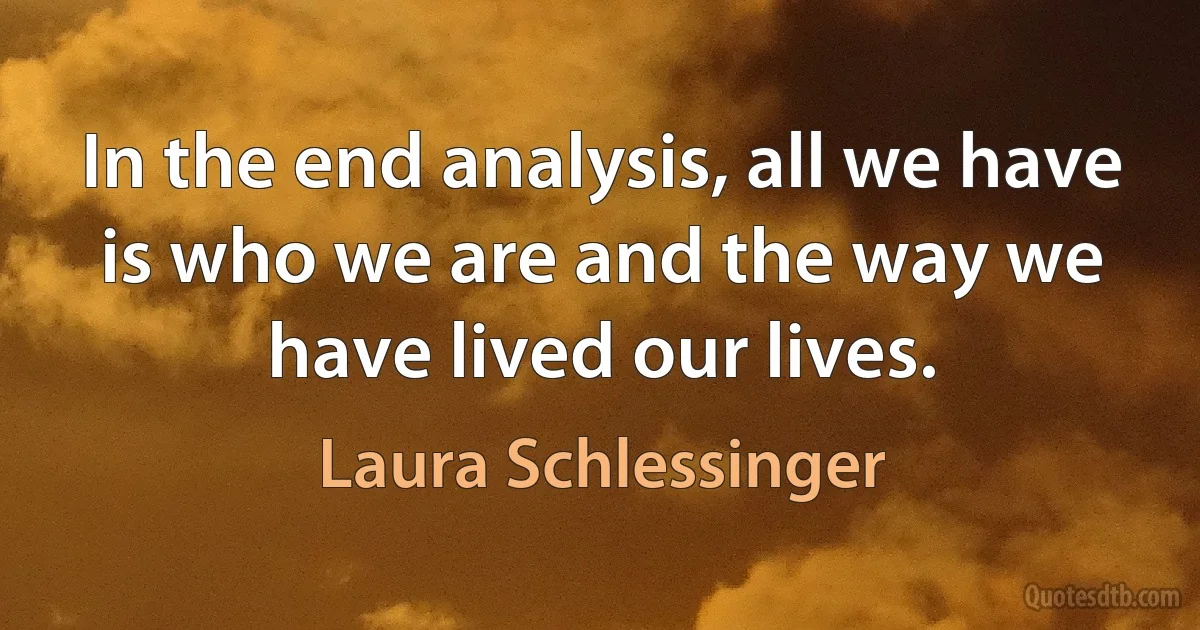 In the end analysis, all we have is who we are and the way we have lived our lives. (Laura Schlessinger)