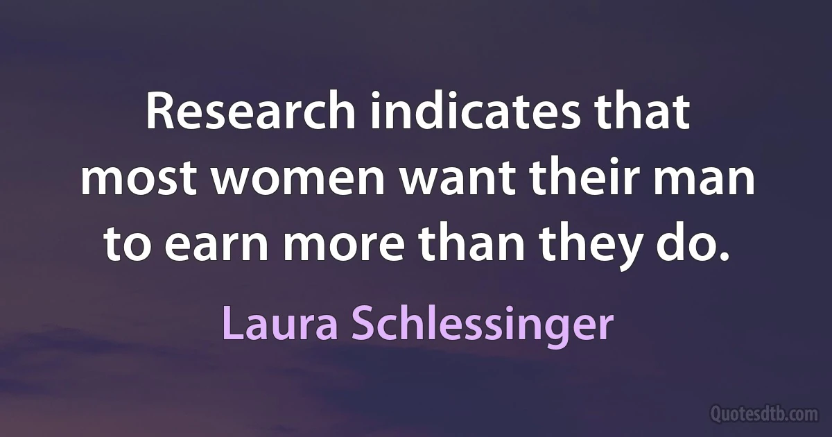 Research indicates that most women want their man to earn more than they do. (Laura Schlessinger)