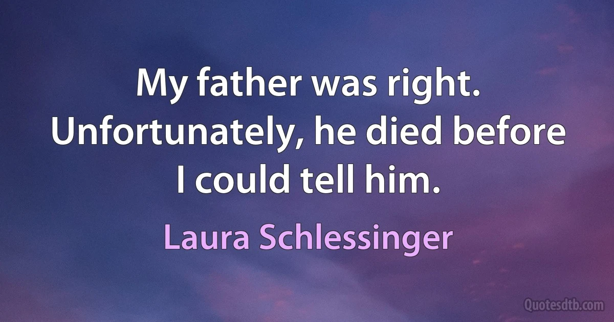 My father was right. Unfortunately, he died before I could tell him. (Laura Schlessinger)