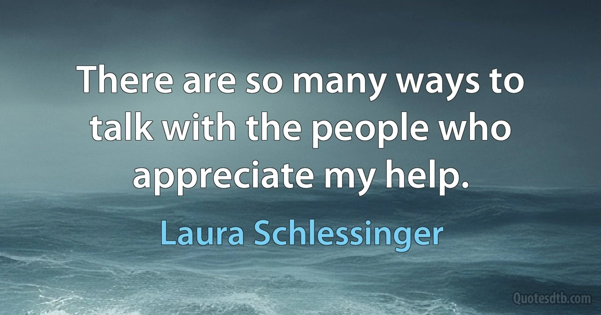 There are so many ways to talk with the people who appreciate my help. (Laura Schlessinger)