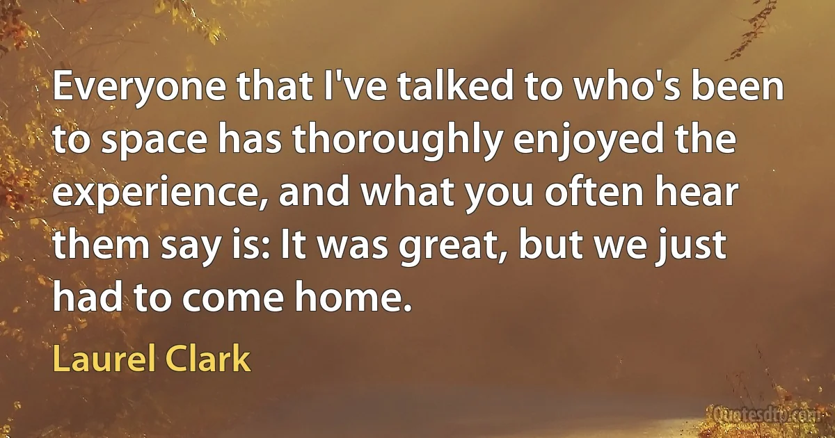 Everyone that I've talked to who's been to space has thoroughly enjoyed the experience, and what you often hear them say is: It was great, but we just had to come home. (Laurel Clark)