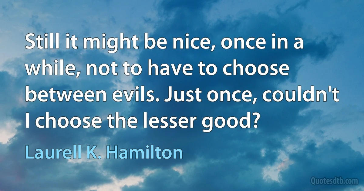 Still it might be nice, once in a while, not to have to choose between evils. Just once, couldn't I choose the lesser good? (Laurell K. Hamilton)