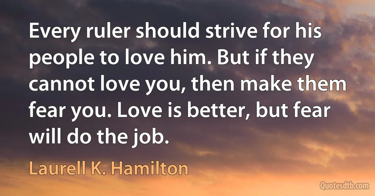 Every ruler should strive for his people to love him. But if they cannot love you, then make them fear you. Love is better, but fear will do the job. (Laurell K. Hamilton)