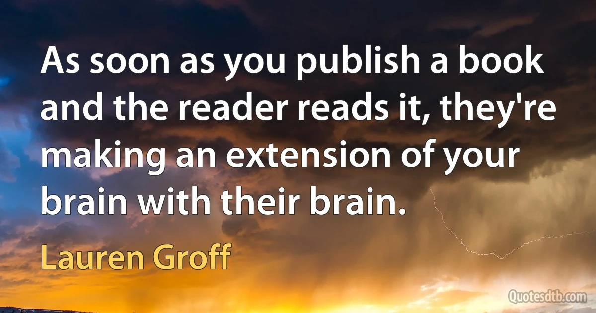 As soon as you publish a book and the reader reads it, they're making an extension of your brain with their brain. (Lauren Groff)