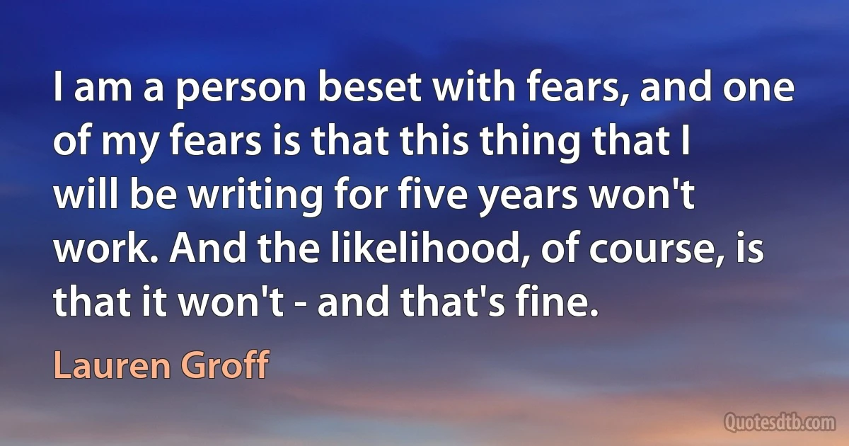 I am a person beset with fears, and one of my fears is that this thing that I will be writing for five years won't work. And the likelihood, of course, is that it won't - and that's fine. (Lauren Groff)