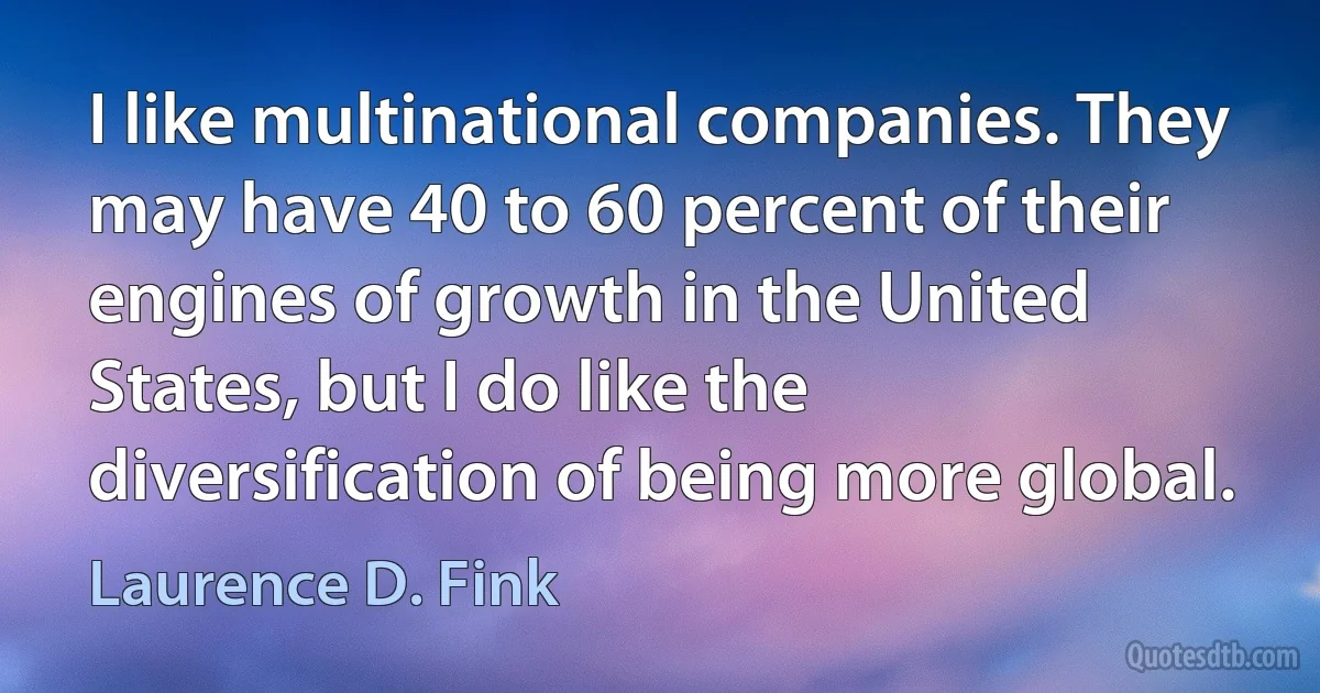 I like multinational companies. They may have 40 to 60 percent of their engines of growth in the United States, but I do like the diversification of being more global. (Laurence D. Fink)