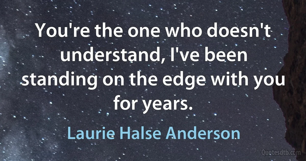 You're the one who doesn't understand, I've been standing on the edge with you for years. (Laurie Halse Anderson)