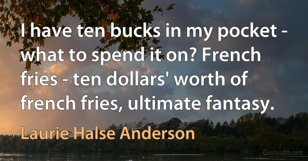 I have ten bucks in my pocket - what to spend it on? French fries - ten dollars' worth of french fries, ultimate fantasy. (Laurie Halse Anderson)