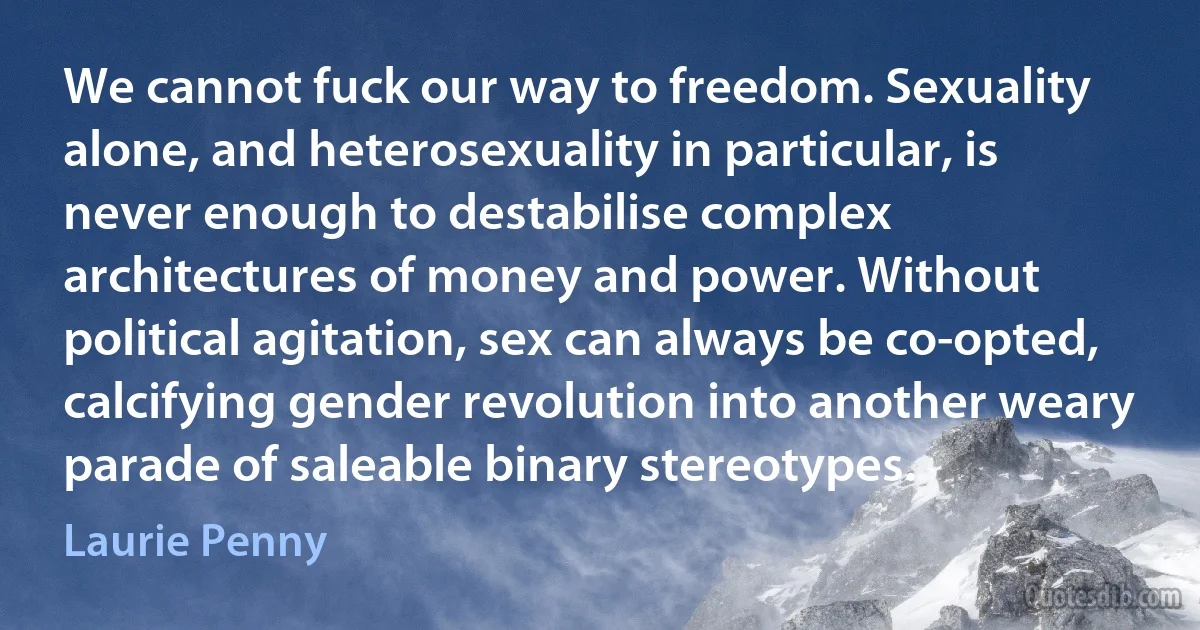 We cannot fuck our way to freedom. Sexuality alone, and heterosexuality in particular, is never enough to destabilise complex architectures of money and power. Without political agitation, sex can always be co-opted, calcifying gender revolution into another weary parade of saleable binary stereotypes. (Laurie Penny)