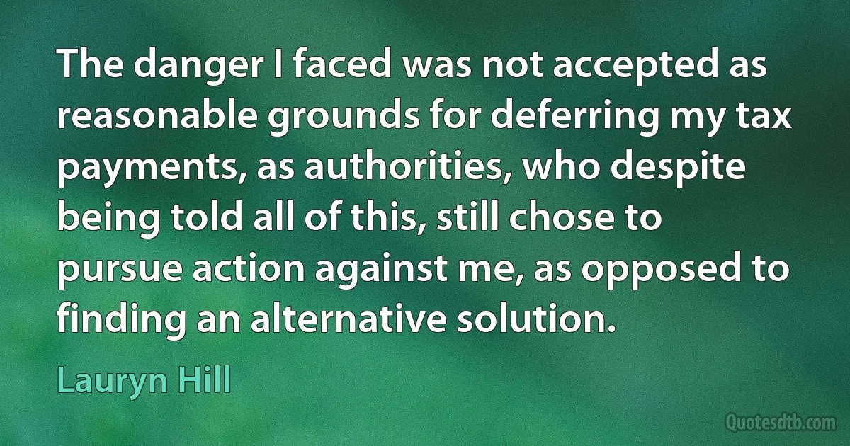 The danger I faced was not accepted as reasonable grounds for deferring my tax payments, as authorities, who despite being told all of this, still chose to pursue action against me, as opposed to finding an alternative solution. (Lauryn Hill)