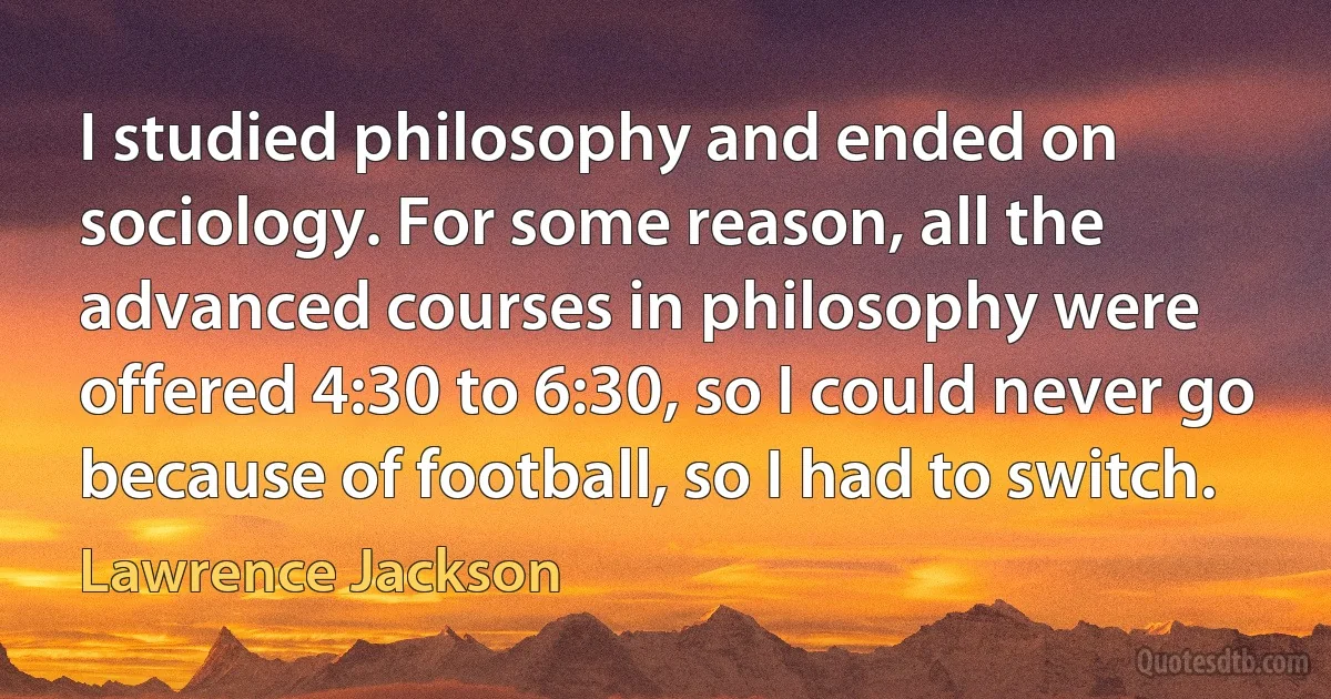 I studied philosophy and ended on sociology. For some reason, all the advanced courses in philosophy were offered 4:30 to 6:30, so I could never go because of football, so I had to switch. (Lawrence Jackson)