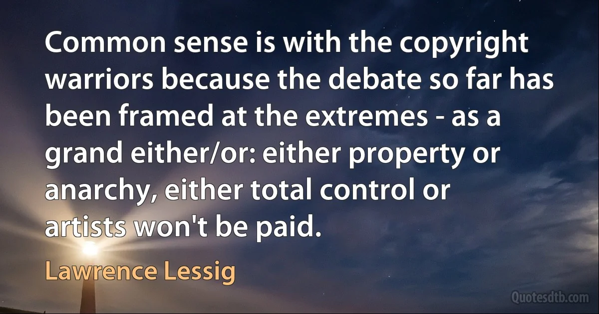 Common sense is with the copyright warriors because the debate so far has been framed at the extremes - as a grand either/or: either property or anarchy, either total control or artists won't be paid. (Lawrence Lessig)