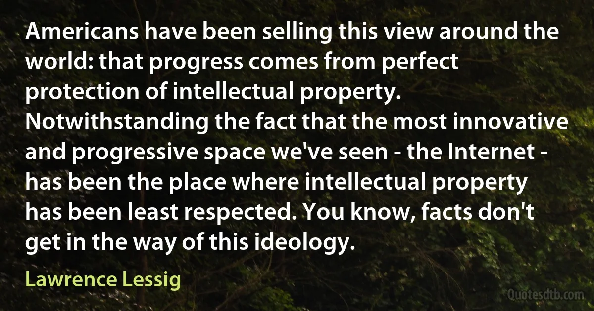 Americans have been selling this view around the world: that progress comes from perfect protection of intellectual property. Notwithstanding the fact that the most innovative and progressive space we've seen - the Internet - has been the place where intellectual property has been least respected. You know, facts don't get in the way of this ideology. (Lawrence Lessig)