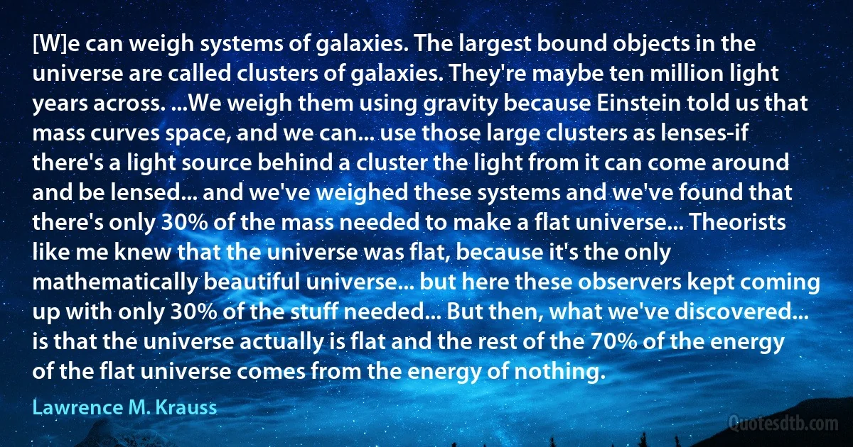 [W]e can weigh systems of galaxies. The largest bound objects in the universe are called clusters of galaxies. They're maybe ten million light years across. ...We weigh them using gravity because Einstein told us that mass curves space, and we can... use those large clusters as lenses-if there's a light source behind a cluster the light from it can come around and be lensed... and we've weighed these systems and we've found that there's only 30% of the mass needed to make a flat universe... Theorists like me knew that the universe was flat, because it's the only mathematically beautiful universe... but here these observers kept coming up with only 30% of the stuff needed... But then, what we've discovered... is that the universe actually is flat and the rest of the 70% of the energy of the flat universe comes from the energy of nothing. (Lawrence M. Krauss)