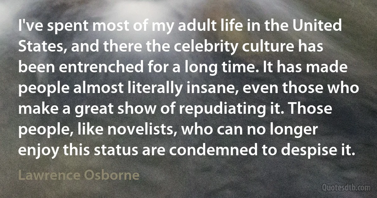 I've spent most of my adult life in the United States, and there the celebrity culture has been entrenched for a long time. It has made people almost literally insane, even those who make a great show of repudiating it. Those people, like novelists, who can no longer enjoy this status are condemned to despise it. (Lawrence Osborne)