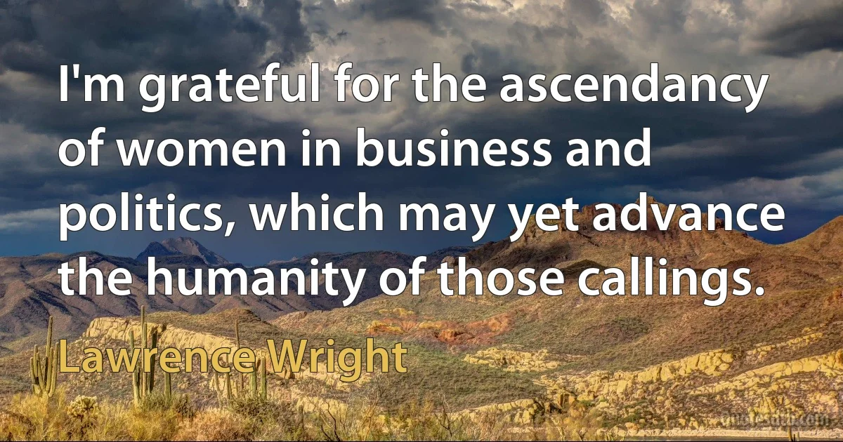 I'm grateful for the ascendancy of women in business and politics, which may yet advance the humanity of those callings. (Lawrence Wright)