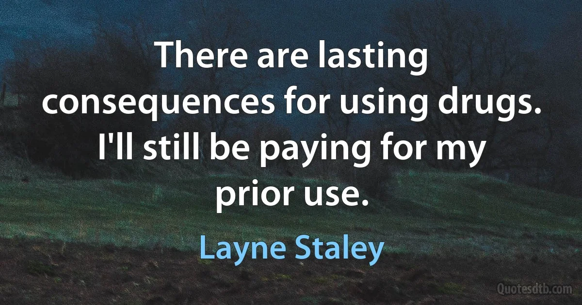 There are lasting consequences for using drugs. I'll still be paying for my prior use. (Layne Staley)