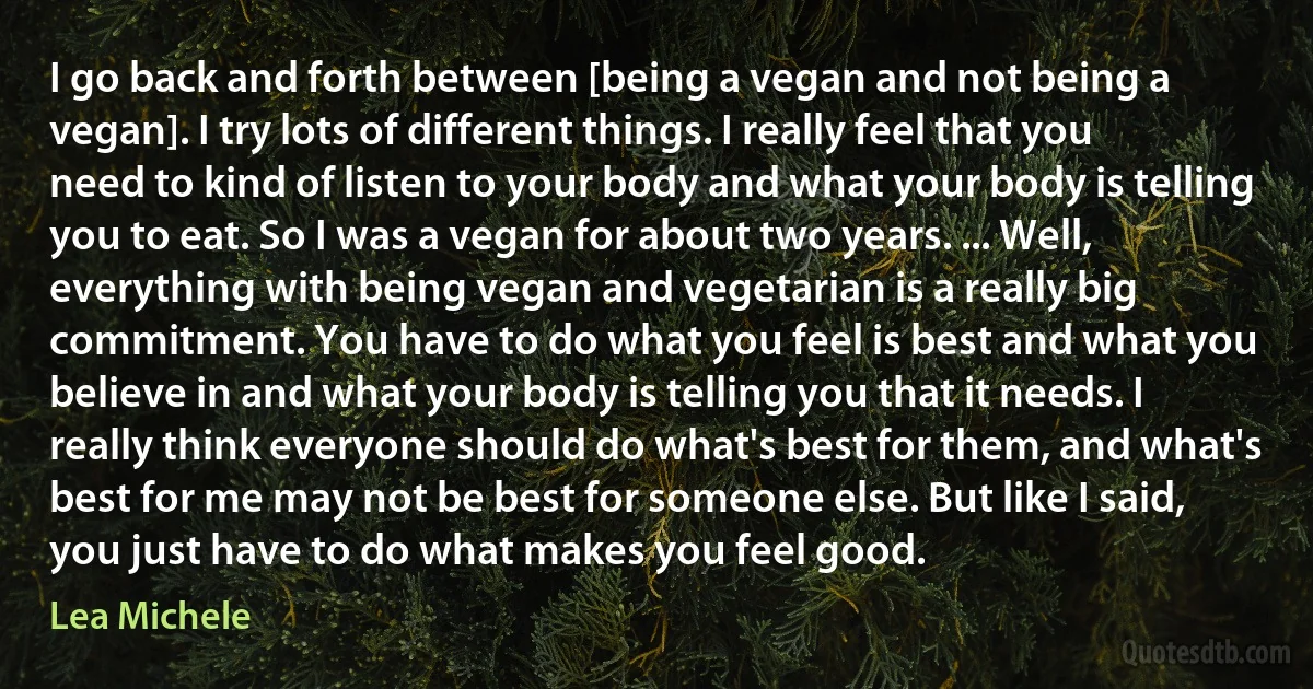 I go back and forth between [being a vegan and not being a vegan]. I try lots of different things. I really feel that you need to kind of listen to your body and what your body is telling you to eat. So I was a vegan for about two years. ... Well, everything with being vegan and vegetarian is a really big commitment. You have to do what you feel is best and what you believe in and what your body is telling you that it needs. I really think everyone should do what's best for them, and what's best for me may not be best for someone else. But like I said, you just have to do what makes you feel good. (Lea Michele)