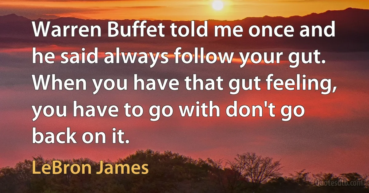 Warren Buffet told me once and he said always follow your gut. When you have that gut feeling, you have to go with don't go back on it. (LeBron James)