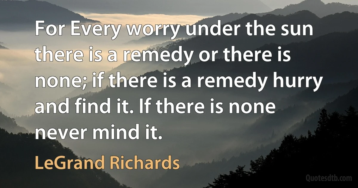 For Every worry under the sun there is a remedy or there is none; if there is a remedy hurry and find it. If there is none never mind it. (LeGrand Richards)