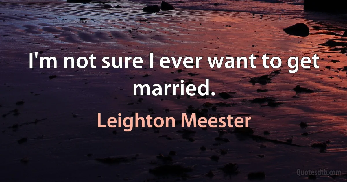 I'm not sure I ever want to get married. (Leighton Meester)