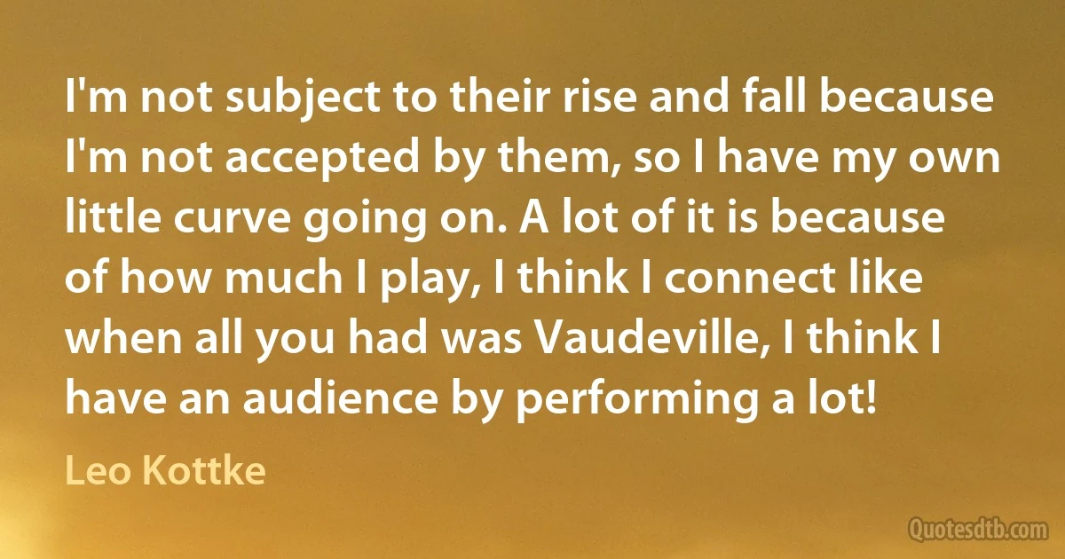 I'm not subject to their rise and fall because I'm not accepted by them, so I have my own little curve going on. A lot of it is because of how much I play, I think I connect like when all you had was Vaudeville, I think I have an audience by performing a lot! (Leo Kottke)