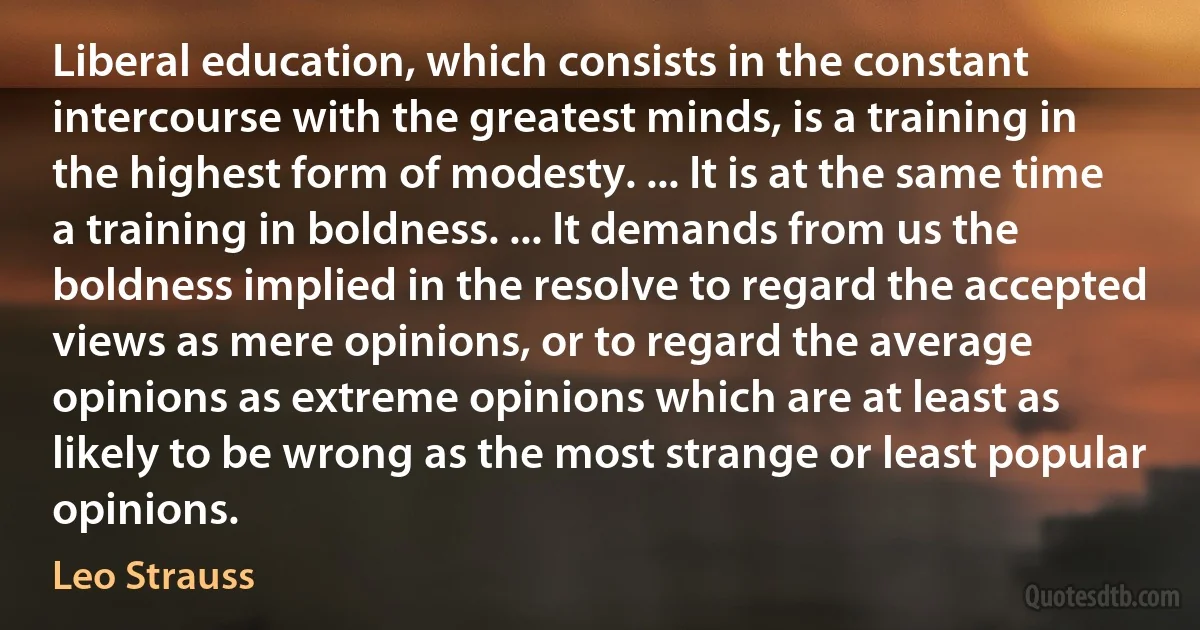 Liberal education, which consists in the constant intercourse with the greatest minds, is a training in the highest form of modesty. ... It is at the same time a training in boldness. ... It demands from us the boldness implied in the resolve to regard the accepted views as mere opinions, or to regard the average opinions as extreme opinions which are at least as likely to be wrong as the most strange or least popular opinions. (Leo Strauss)