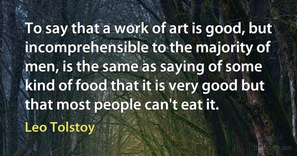 To say that a work of art is good, but incomprehensible to the majority of men, is the same as saying of some kind of food that it is very good but that most people can't eat it. (Leo Tolstoy)