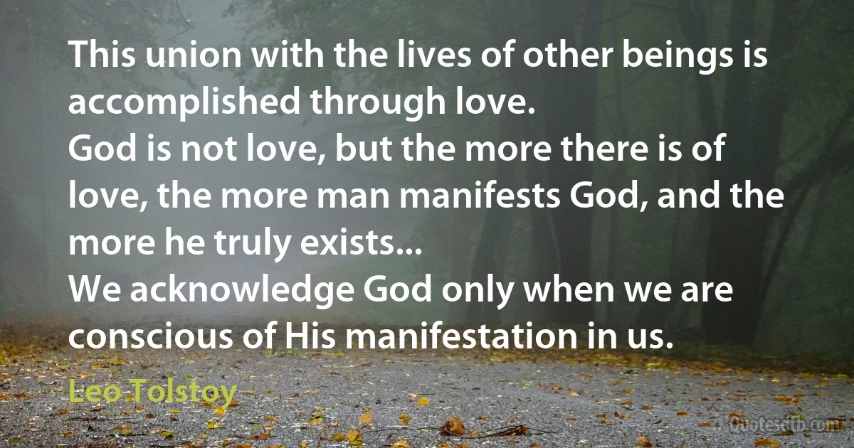 This union with the lives of other beings is accomplished through love.
God is not love, but the more there is of love, the more man manifests God, and the more he truly exists...
We acknowledge God only when we are conscious of His manifestation in us. (Leo Tolstoy)