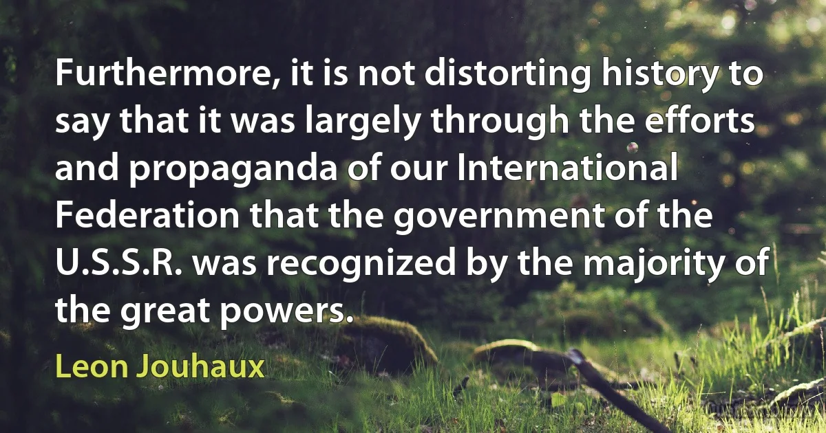 Furthermore, it is not distorting history to say that it was largely through the efforts and propaganda of our International Federation that the government of the U.S.S.R. was recognized by the majority of the great powers. (Leon Jouhaux)