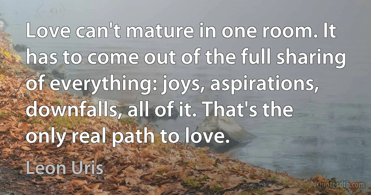 Love can't mature in one room. It has to come out of the full sharing of everything: joys, aspirations, downfalls, all of it. That's the only real path to love. (Leon Uris)