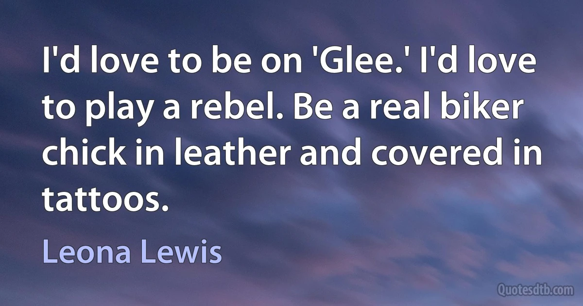 I'd love to be on 'Glee.' I'd love to play a rebel. Be a real biker chick in leather and covered in tattoos. (Leona Lewis)