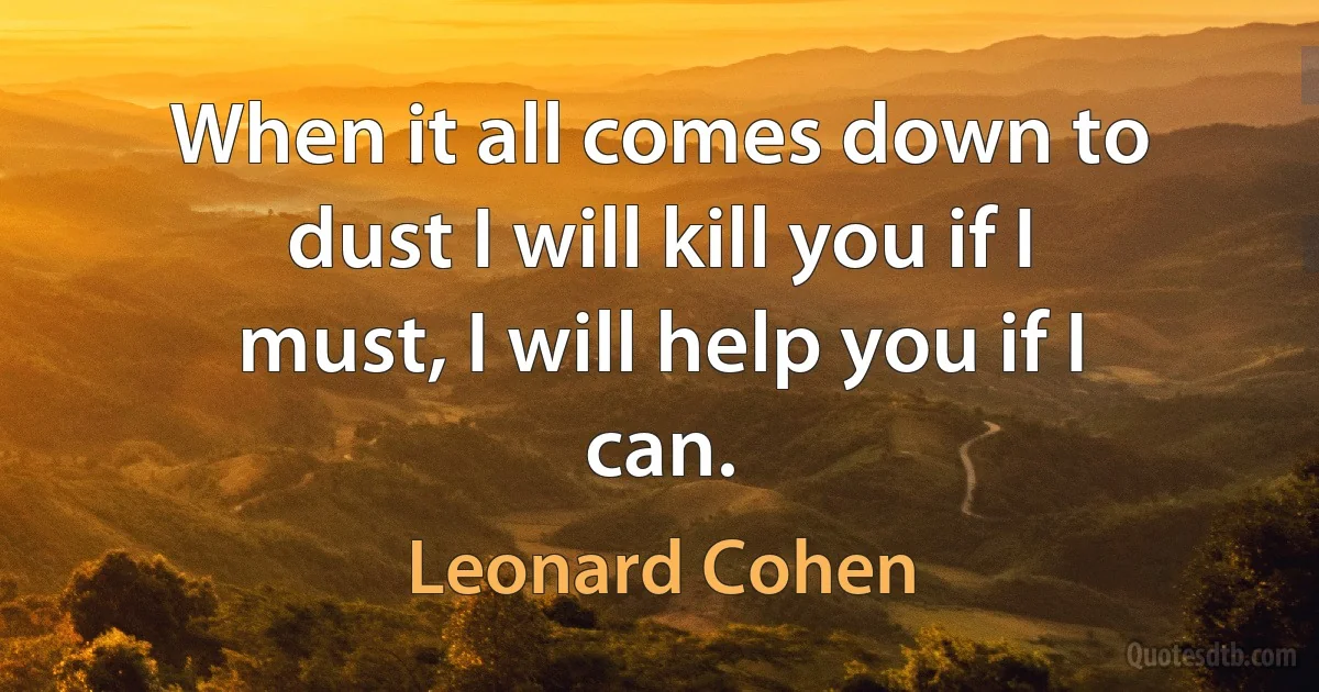 When it all comes down to dust I will kill you if I must, I will help you if I can. (Leonard Cohen)