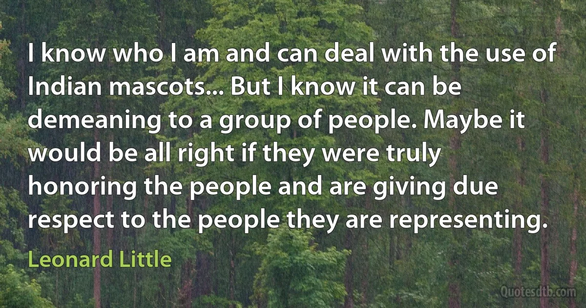 I know who I am and can deal with the use of Indian mascots... But I know it can be demeaning to a group of people. Maybe it would be all right if they were truly honoring the people and are giving due respect to the people they are representing. (Leonard Little)