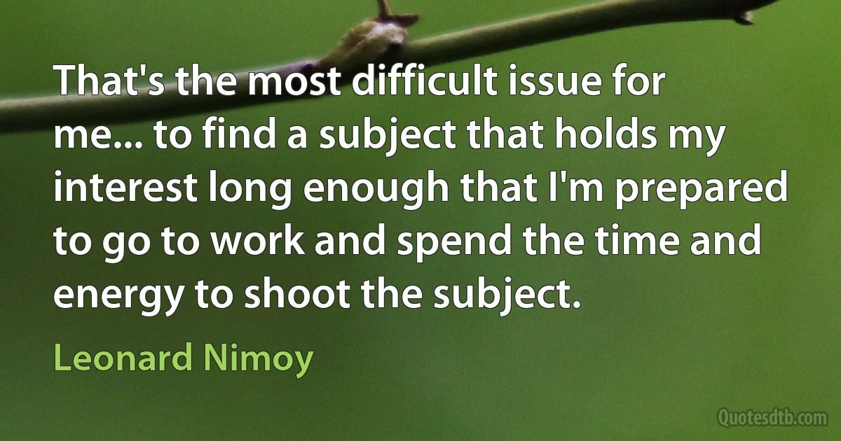 That's the most difficult issue for me... to find a subject that holds my interest long enough that I'm prepared to go to work and spend the time and energy to shoot the subject. (Leonard Nimoy)