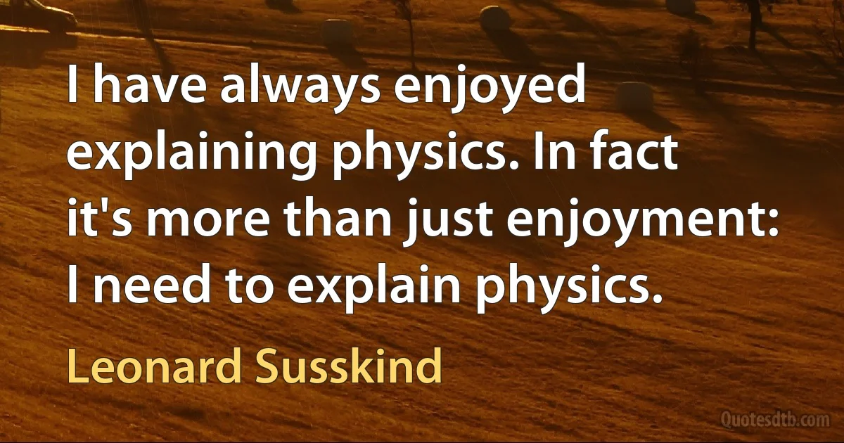 I have always enjoyed explaining physics. In fact it's more than just enjoyment: I need to explain physics. (Leonard Susskind)