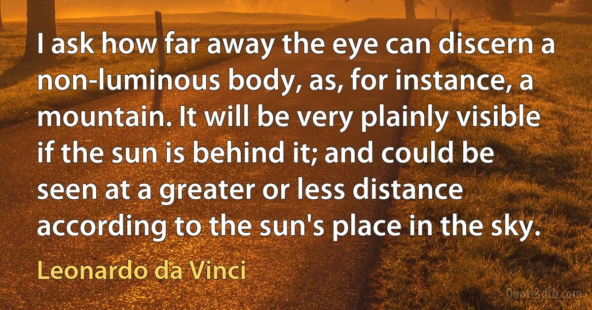 I ask how far away the eye can discern a non-luminous body, as, for instance, a mountain. It will be very plainly visible if the sun is behind it; and could be seen at a greater or less distance according to the sun's place in the sky. (Leonardo da Vinci)