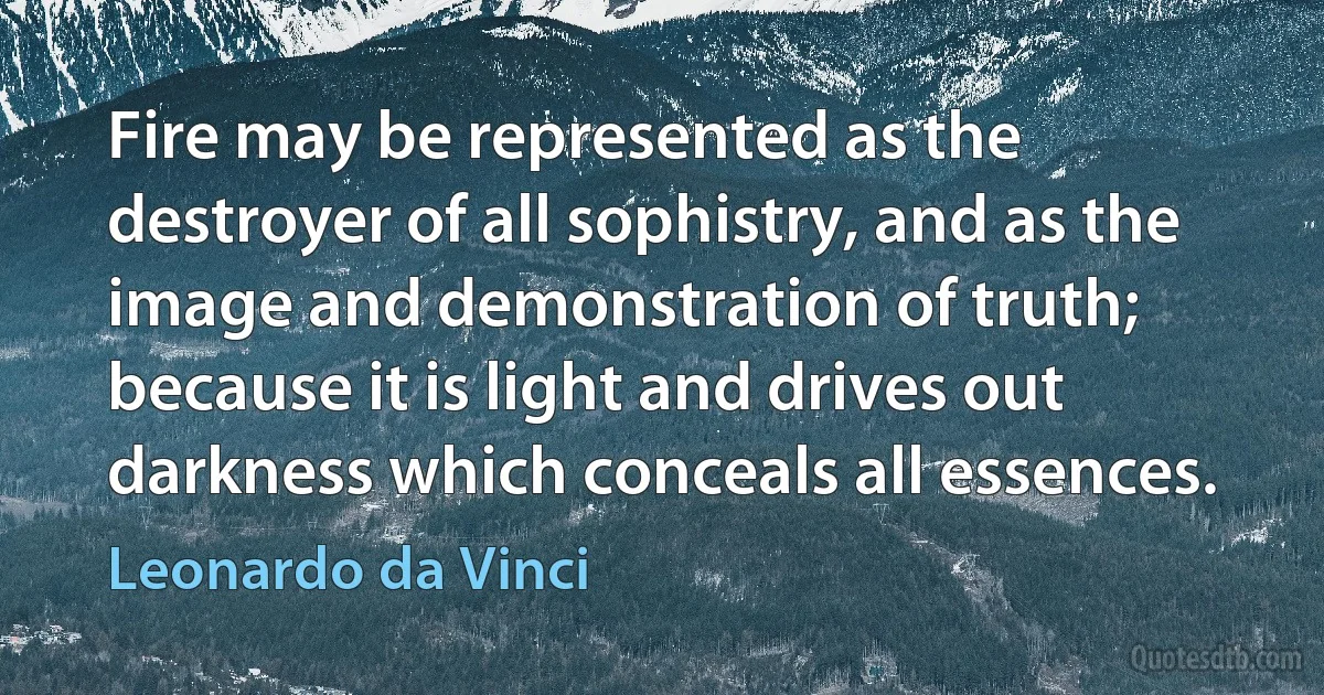 Fire may be represented as the destroyer of all sophistry, and as the image and demonstration of truth; because it is light and drives out darkness which conceals all essences. (Leonardo da Vinci)