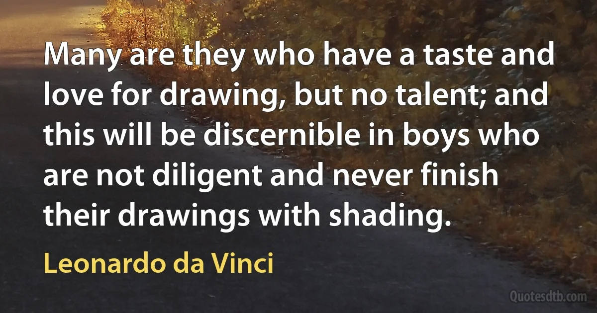 Many are they who have a taste and love for drawing, but no talent; and this will be discernible in boys who are not diligent and never finish their drawings with shading. (Leonardo da Vinci)