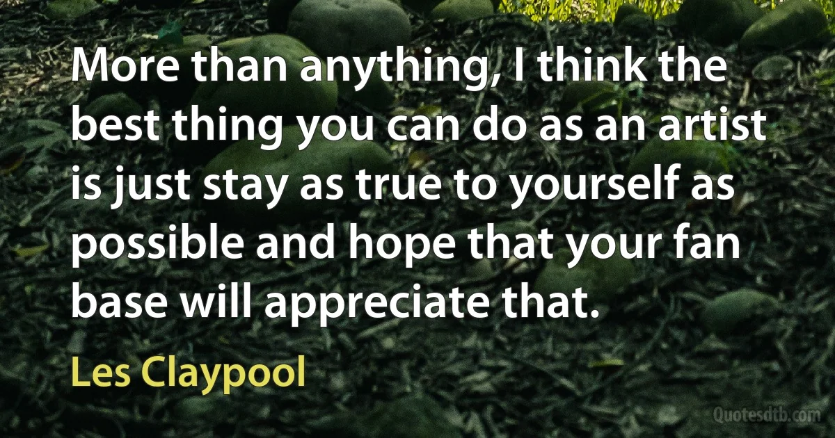 More than anything, I think the best thing you can do as an artist is just stay as true to yourself as possible and hope that your fan base will appreciate that. (Les Claypool)