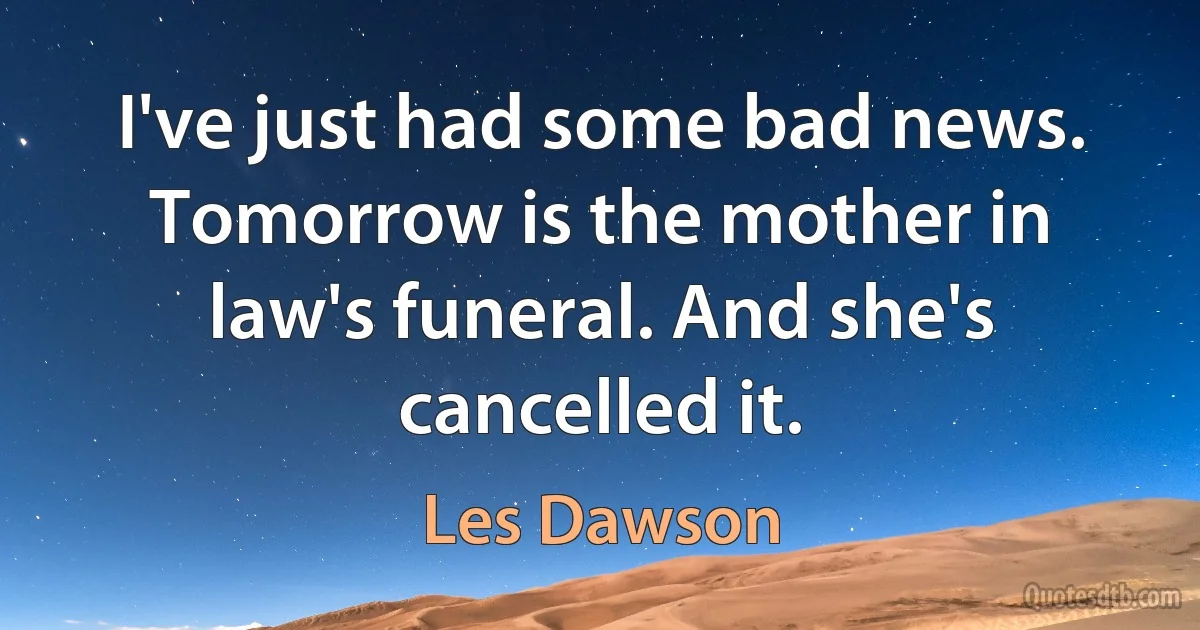 I've just had some bad news. Tomorrow is the mother in law's funeral. And she's cancelled it. (Les Dawson)