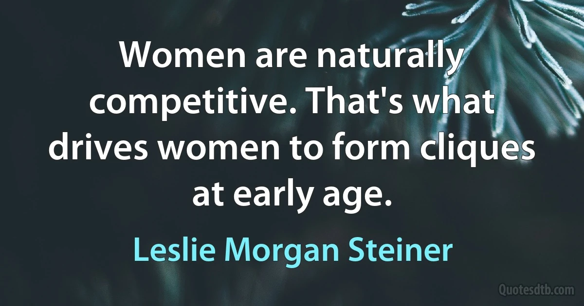 Women are naturally competitive. That's what drives women to form cliques at early age. (Leslie Morgan Steiner)