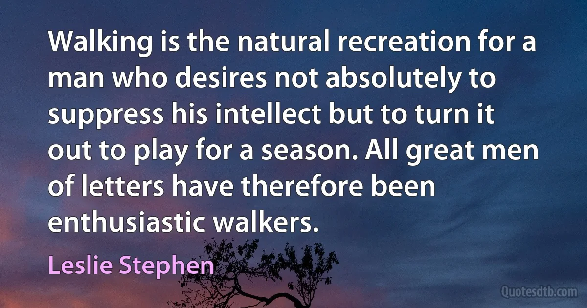 Walking is the natural recreation for a man who desires not absolutely to suppress his intellect but to turn it out to play for a season. All great men of letters have therefore been enthusiastic walkers. (Leslie Stephen)