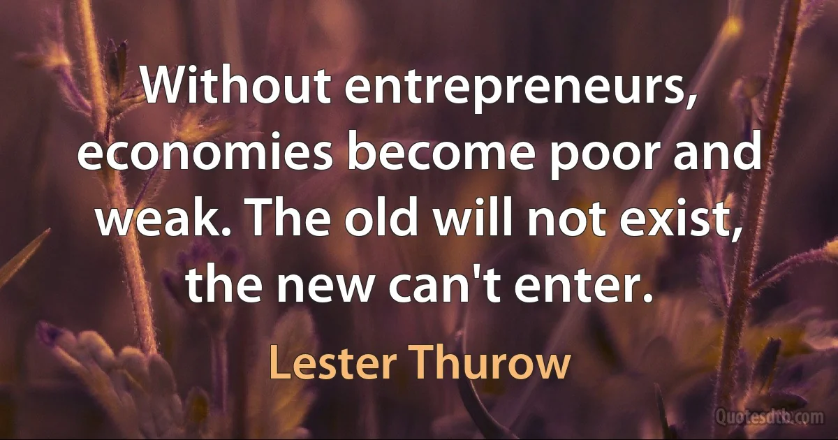 Without entrepreneurs, economies become poor and weak. The old will not exist, the new can't enter. (Lester Thurow)