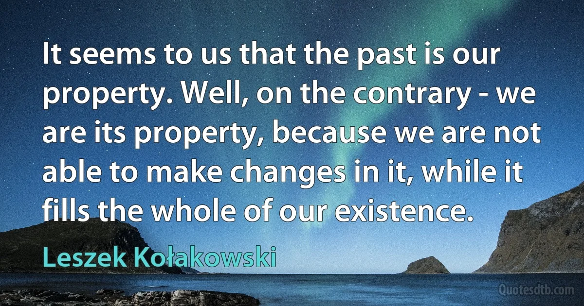 It seems to us that the past is our property. Well, on the contrary - we are its property, because we are not able to make changes in it, while it fills the whole of our existence. (Leszek Kołakowski)