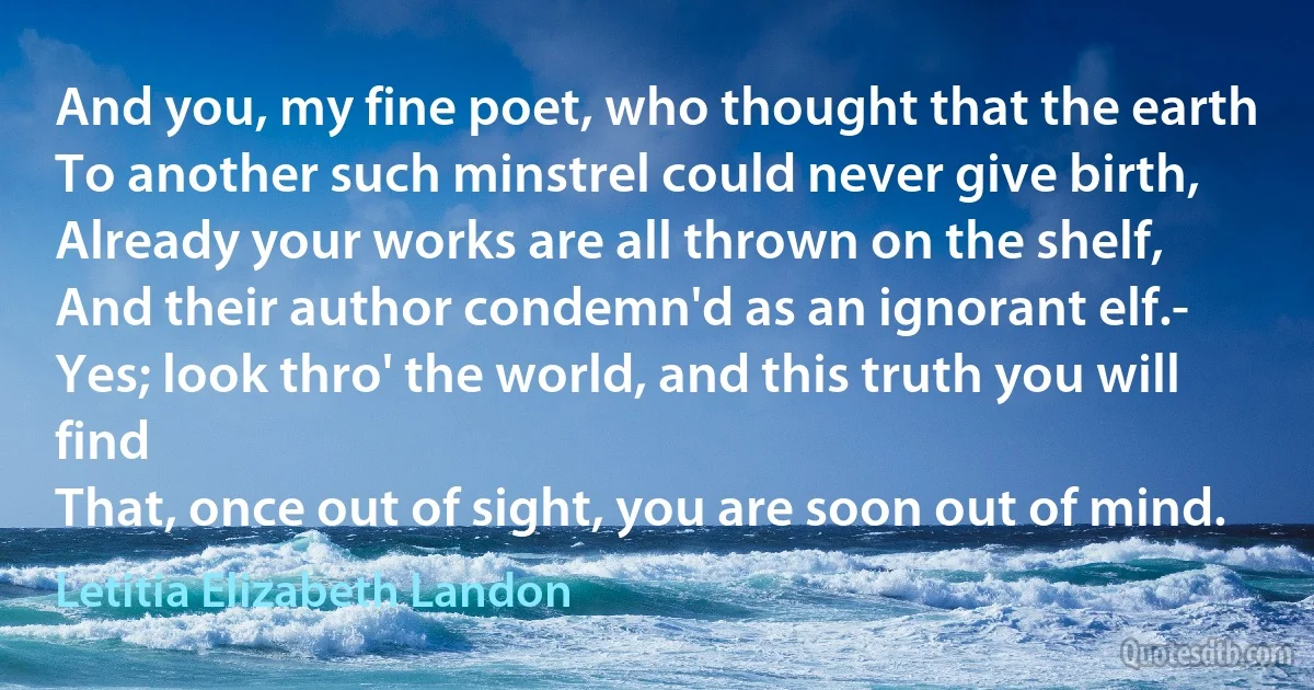 And you, my fine poet, who thought that the earth
To another such minstrel could never give birth,
Already your works are all thrown on the shelf,
And their author condemn'd as an ignorant elf.-
Yes; look thro' the world, and this truth you will find
That, once out of sight, you are soon out of mind. (Letitia Elizabeth Landon)