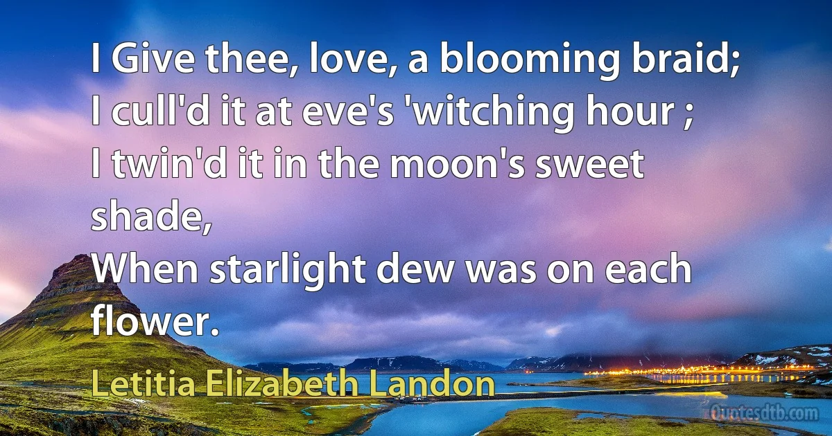 I Give thee, love, a blooming braid;
I cull'd it at eve's 'witching hour ;
I twin'd it in the moon's sweet shade,
When starlight dew was on each flower. (Letitia Elizabeth Landon)